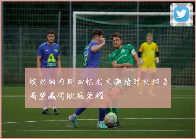 埃尔纳内斯回忆尤文邀请时刻坦言渴望赢得欧冠荣耀
