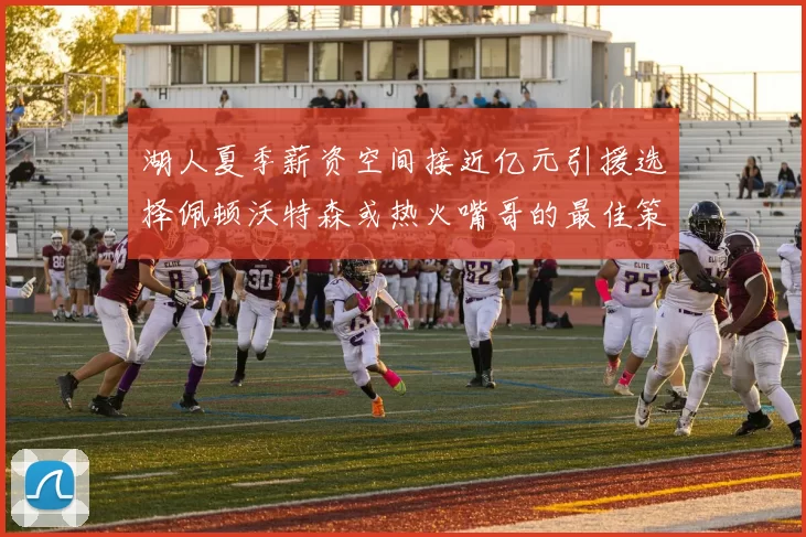 湖人夏季薪资空间接近亿元引援选择佩顿沃特森或热火嘴哥的最佳策略