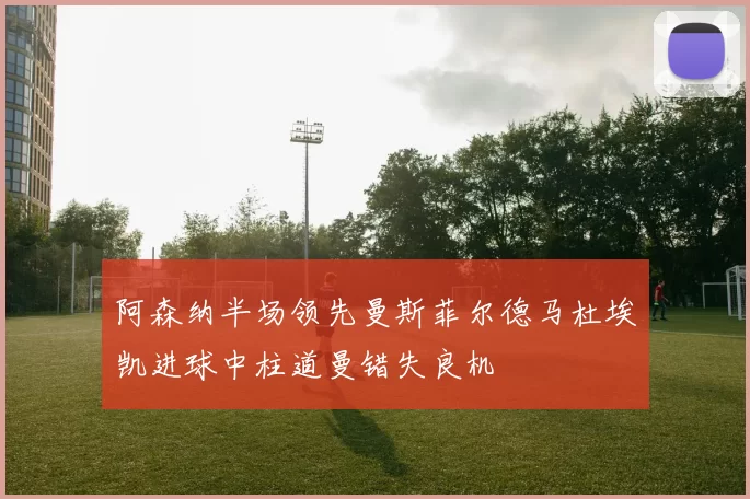 阿森纳半场领先曼斯菲尔德马杜埃凯进球中柱道曼错失良机