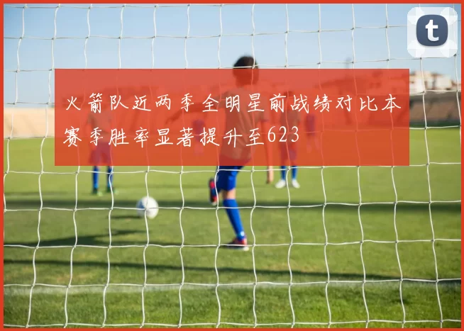 火箭队近两季全明星前战绩对比本赛季胜率显著提升至623