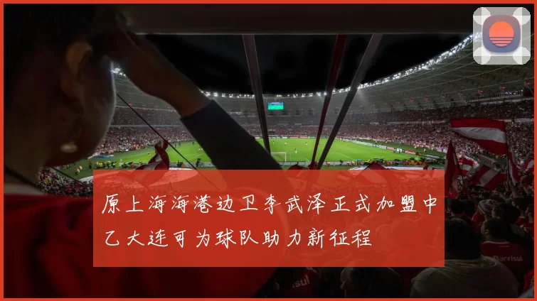 原上海海港边卫李武泽正式加盟中乙大连可为球队助力新征程