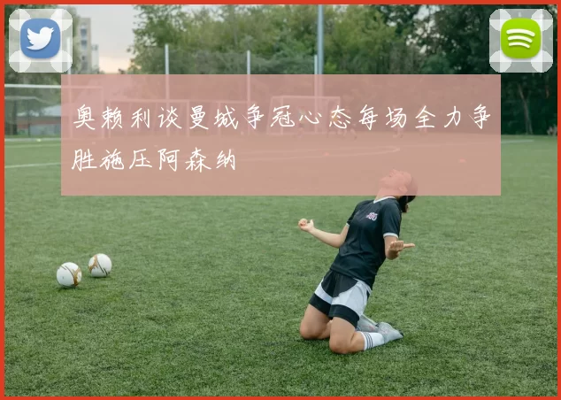 奥赖利谈曼城争冠心态每场全力争胜施压阿森纳
