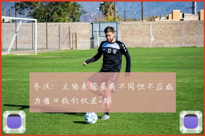 齐沃：主场表现虽有不同但不应成为借口我们仅差2球