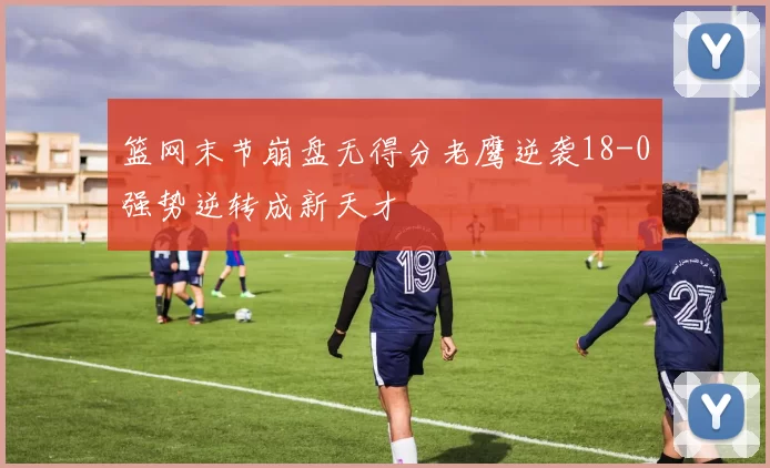 篮网末节崩盘无得分老鹰逆袭18-0强势逆转成新天才