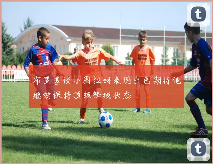 布罗基谈小图拉姆表现出色期待他继续保持顶级锋线状态