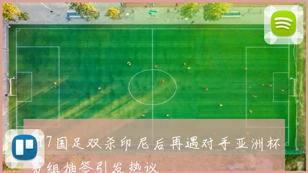 U17国足双杀印尼后再遇对手亚洲杯分组抽签引发热议