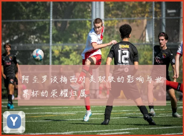 阿圭罗谈梅西对美职联的影响与世界杯的荣耀归属
