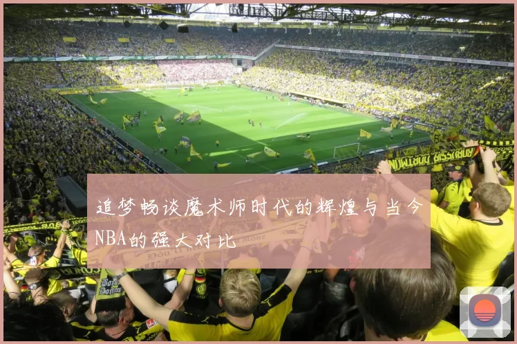 追梦畅谈魔术师时代的辉煌与当今NBA的强大对比