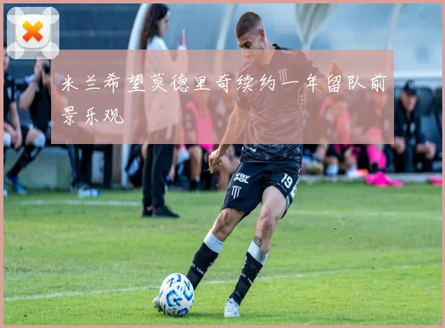 米兰希望莫德里奇续约一年留队前景乐观