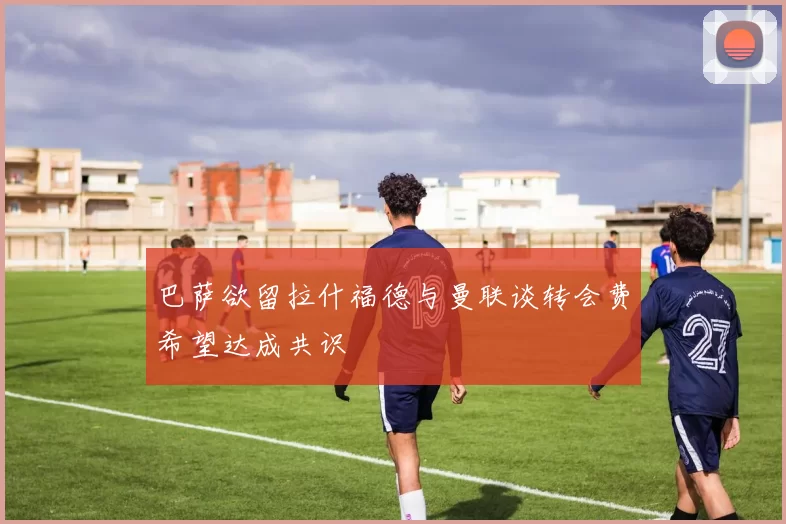 巴萨欲留拉什福德与曼联谈转会费希望达成共识