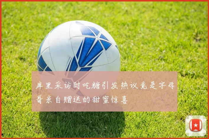 库里采访时吃糖引发热议竟是字母哥亲自赠送的甜蜜惊喜