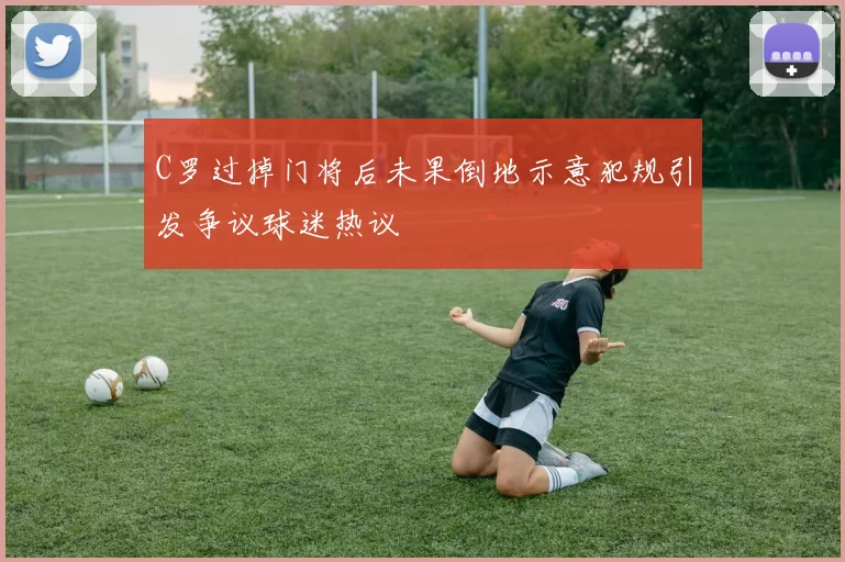 C罗过掉门将后未果倒地示意犯规引发争议球迷热议