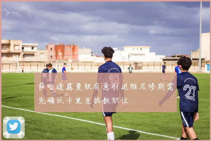 萨哈透露曼联有意引进维尼修斯需先确认卡里克执教职位