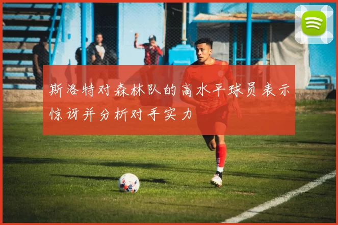 斯洛特对森林队的高水平球员表示惊讶并分析对手实力