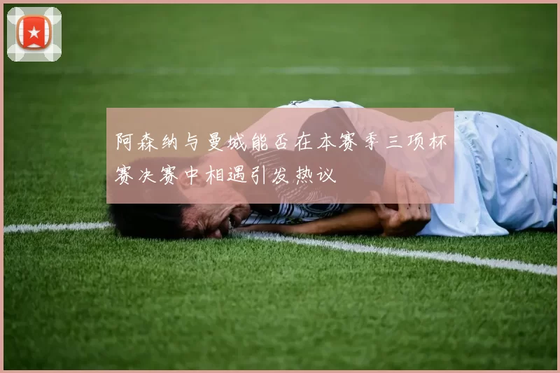 阿森纳与曼城能否在本赛季三项杯赛决赛中相遇引发热议