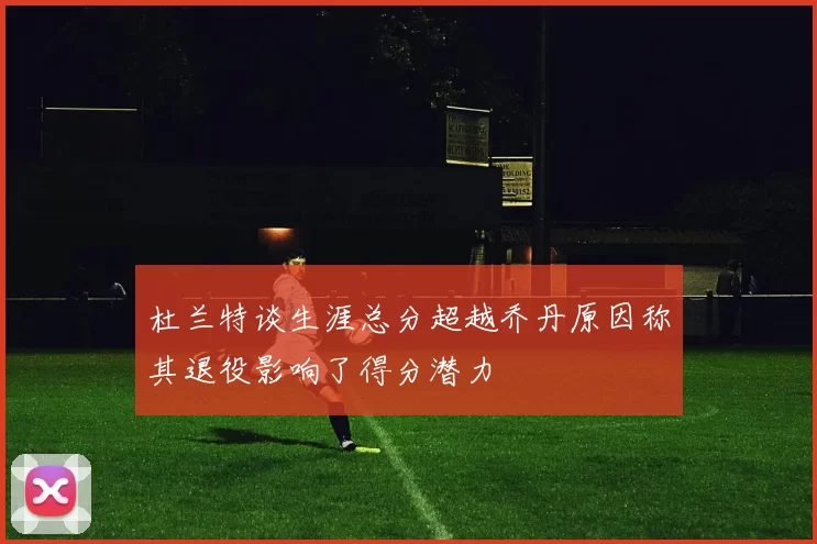 杜兰特谈生涯总分超越乔丹原因称其退役影响了得分潜力